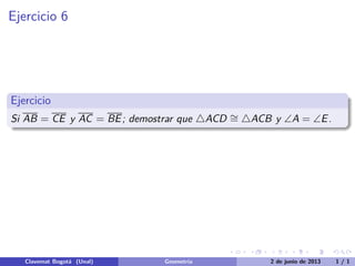 Ejercicio 6
Ejercicio
Si AB = CE y AC = BE; demostrar que △ACD ∼= △ACB y ∠A = ∠E.
Clavemat Bogot´a (Unal) Geometr´ıa 2 de junio de 2013 1 / 1
 