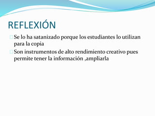 REFLEXIÓN
Se lo ha satanizado porque los estudiantes lo utilizan
para la copia
Son instrumentos de alto rendimiento creativo pues
permite tener la información ,ampliarla
 