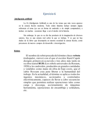 Ejercicio 6
Inteligencia artificial
La IA (Inteligencia Artificial) es uno de los temas que más veces aparece
en la ciencia ficción moderna. Todo relato futurista incluye siempre alguna
referencia al tema (ya sea en forma de androide o de simple computador), e
incluso en muchas ocasiones llega a ser el núcleo de la historia.
Sin embargo, lo que en su día fue producto de la imaginación de diversos
autores, hoy es una ciencia real sobre la que se trabaja. Y es que no hay
dudas de la labor que desempeña en nuestra sociedad la ciencia ficción, como
precursora de nuevos campos de desarrollo e investigación.
Robots
El nombre de robot procede del término checo robota
(trabajador, siervo) con el que el escritor Karel Capek
designó, primero en su novela y tres años más tarde en
su obra teatral RUR (Los robots universales de Rossum,
1920) a los androides, producidos en grandes cantidades
y vendidos como mano de obra de bajo costo, que el
sabio Rossum crea para liberar a la humanidad del
trabajo. En la actualidad, el término se aplica a todos los
ingenios mecánicos, accionados y controlados
electrónicamente, capaces de llevar a cabo secuencias
simples que permiten realizar operaciones tales como
carga y descarga, accionamiento de máquinas
herramienta, operaciones de ensamblaje y soldadura,
etc.
 