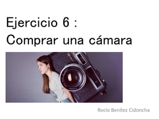 Ejercicio 6 :
Comprar una cámara
Rocío Benítez Cidoncha
 
