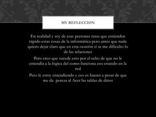 MY REFLECCION
En realidad y soy de esas personas raras que entienden
rápido estas cosas de la informática pero antes que nada
quiero dejar claro que en esta ocasión si se me dificulto lo
de las relaciones
Pero creo que sucede esto por el echo de que no le
entendía a la lógica del como funciona eso estando en la
red
Pero le estoy entendiendo y eso es bueno a pesar de que
me da pereza al Acer las tablas de datos
 