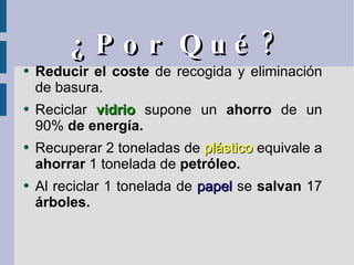 ¿Por Qué? Reducir el coste  de recogida y eliminación de basura. Reciclar  vidrio  supone un  ahorro  de un 90%  de energía. Recuperar 2 toneladas de  plástico  equivale a  ahorrar  1 tonelada de  petróleo. Al reciclar 1 tonelada de  papel  se  salvan  17  árboles. 