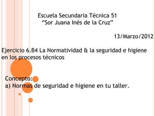 Escuela Secundaria Técnica 51
              “Sor Juana Inés de la Cruz”

                                          13/Marzo/2012

Ejercicio 6.B4 La Normatividad & la seguridad e higiene
en los procesos técnicos


 Concepto:
 a) Normas de seguridad e higiene en tu taller.
 