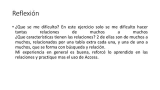 Reflexión
• ¿Que se me dificulto? En este ejercicio solo se me dificulto hacer
tantas relaciones de muchos a muchos
¿Que características tienen las relaciones? 2 de ellas son de muchos a
muchos, relacionados por una tabla extra cada una, y una de uno a
muchos, que se forma con búsqueda y relación.
Mi experiencia en general es buena, reforcé lo aprendido en las
relaciones y practique mas el uso de Access.
 