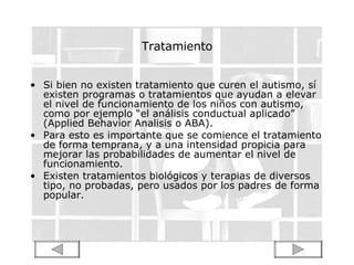 Tratamiento Si bien no existen tratamiento que curen el autismo, sí existen programas o tratamientos que ayudan a elevar el nivel de funcionamiento de los niños con autismo, como por ejemplo “el análisis conductual aplicado” (Applied Behavior Analisis o ABA). Para esto es importante que se comience el tratamiento de forma temprana, y a una intensidad propicia para mejorar las probabilidades de aumentar el nivel de funcionamiento. Existen tratamientos biológicos y terapias de diversos tipo, no probadas, pero usados por los padres de forma popular. 