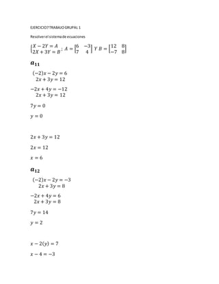 EJERCICIO7TRABAJOGRUPAL 1
Resolverel sistemade ecuaciones
{
𝑋 − 2𝑌 = 𝐴
2𝑋 + 3𝑌 = 𝐵
; 𝐴 = [
6 −3
7 4
] 𝑌 𝐵 = [
12 8
−7 8
]
𝒂 𝟏𝟏
(−2) 𝑥 − 2𝑦 = 6
2𝑥 + 3𝑦 = 12
−2𝑥 + 4𝑦 = −12
2𝑥 + 3𝑦 = 12
7𝑦 = 0
𝑦 = 0
2𝑥 + 3𝑦 = 12
2𝑥 = 12
𝑥 = 6
𝒂 𝟏𝟐
(−2) 𝑥 − 2𝑦 = −3
2𝑥 + 3𝑦 = 8
−2𝑥 + 4𝑦 = 6
2𝑥 + 3𝑦 = 8
7𝑦 = 14
𝑦 = 2
𝑥 − 2( 𝑦) = 7
𝑥 − 4 = −3
 