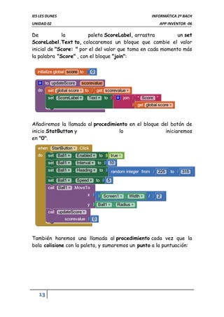IES LES DUNES INFORMÁTICA 2º BACH
UNIDAD 02 APP INVENTOR -06
13
De la paleta ScoreLabel, arrastra un set
ScoreLabel.Text to, colocaremos un bloque que cambie el valor
inicial de "Score: " por el del valor que toma en cada momento más
la palabra "Score" , con el bloque "join":
Añadiremos la llamada al procedimiento en el bloque del botón de
inicio StatButton y lo iniciaremos
en "0".
También haremos una llamada al procedimiento cada vez que la
bola colisione con la paleta, y sumaremos un punto a la puntuación:
 