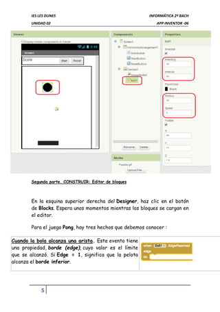 IES LES DUNES INFORMÁTICA 2º BACH
UNIDAD 02 APP INVENTOR -06
5
Segunda parte. CONSTRUIR: Editor de bloques
En la esquina superior derecha del Designer, haz clic en el botón
de Blocks. Espera unos momentos mientras los bloques se cargan en
el editor.
Para el juego Pong, hay tres hechos que debemos conocer :
Cuando la bola alcanza una arista. Este evento tiene
una propiedad, borde (edge), cuyo valor es el límite
que se alcanzó. Si Edge = 1, significa que la pelota
alcanza el borde inferior.
 