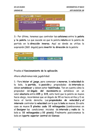 IES LES DUNES INFORMÁTICA 2º BACH
UNIDAD 02 APP INVENTOR -06
9
3.- Por último, tenemos que controlar las colisiones entre la pelota
y la paleta. Lo que sucede es que la pelota rebota en la paleta de
partida en la dirección inversa. Aquí es donde se utiliza la
expresión (360 ángulo) para invertir la dirección de la pelota:
Prueba el funcionamiento de la aplicación.
Ahora añadiremos más jugabilidad:
1.- Para iniciar el juego, para comenzar a moverse, la velocidad de
la bola, la partida, la posición y propiedades de intervalo se
deben establecer y deben estar habilitadas. Ten en cuenta cómo la
propiedad del ángulo del movimiento se establece en un
valor aleatorio entre 225 y 315, esto hará que la pelota se mueva
hacia abajo, recordemos que un ángulo de 90 es hacia arriba y 0 es
hacia el borde derecho. Las propiedades de velocidad y el
intervalo controlan la velocidad con la que la bola se mueve. En este
caso se mueve 5 píxeles cada 10 milisegundos (cambiaremos en
el Designer las condiciones iniciales de intervalo y radio de la
bola a 10 milisegundos y 10 pixels). Finalmente posicionamos la
bola en laparte superior central del Canvas:
 