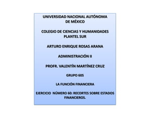 UNIVERSIDAD NACIONAL AUTÓNOMA
              DE MÉXICO

   COLEGIO DE CIENCIAS Y HUMANIDADES
              PLANTEL SUR

      ARTURO ENRIQUE ROSAS ARANA

            ADMINISTRACIÓN II

     PROFR. VALENTÍN MARTÍNEZ CRUZ

                GRUPO 605

          LA FUNCIÓN FINANCIERA

EJERCICIO NÚMERO 60: RECORTES SOBRE ESTADOS
               FINANCIEROS.
 
