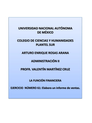 UNIVERSIDAD NACIONAL AUTÓNOMA DE MÉXICO COLEGIO DE CIENCIAS Y HUMANIDADES  PLANTEL SUR ARTURO ENRIQUE ROSAS ARANA ADMINISTRACIÓN II PROFR. VALENTÍN MARTÍNEZ CRUZ LA FUNCIÓN FINANCIERA EJERCICIO  NÚMERO 61: Elabora un informe de ventas. 