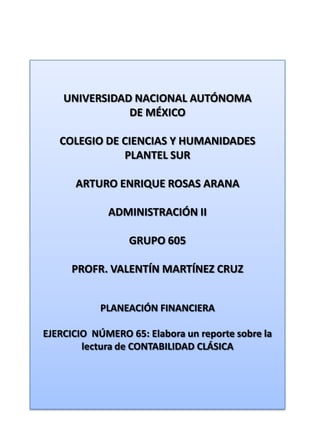 UNIVERSIDAD NACIONAL AUTÓNOMA DE MÉXICO COLEGIO DE CIENCIAS Y HUMANIDADES  PLANTEL SUR ARTURO ENRIQUE ROSAS ARANA ADMINISTRACIÓN II GRUPO 605 PROFR. VALENTÍN MARTÍNEZ CRUZ PLANEACIÓN FINANCIERA EJERCICIO  NÚMERO 65: Elabora un reporte sobre la lectura de CONTABILIDAD CLÁSICA 