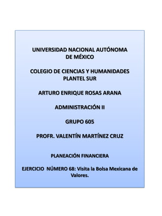 UNIVERSIDAD NACIONAL AUTÓNOMA DE MÉXICO COLEGIO DE CIENCIAS Y HUMANIDADES  PLANTEL SUR ARTURO ENRIQUE ROSAS ARANA ADMINISTRACIÓN II GRUPO 605 PROFR. VALENTÍN MARTÍNEZ CRUZ PLANEACIÓN FINANCIERA EJERCICIO  NÚMERO 68: Visita la Bolsa Mexicana de Valores. 
