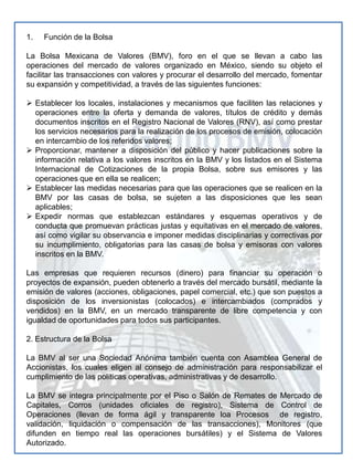 Función de la BolsaLa Bolsa Mexicana de Valores (BMV), foro en el que se llevan a cabo las operaciones del mercado de valores organizado en México, siendo su objeto el facilitar las transacciones con valores y procurar el desarrollo del mercado, fomentar su expansión y competitividad, a través de las siguientes funciones: Establecer los locales, instalaciones y mecanismos que faciliten las relaciones y operaciones entre la oferta y demanda de valores, títulos de crédito y demás documentos inscritos en el Registro Nacional de Valores (RNV), así como prestar los servicios necesarios para la realización de los procesos de emisión, colocación en intercambio de los referidos valores;