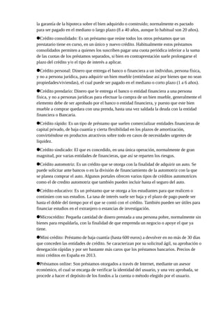 la garantía de la hipoteca sobre el bien adquirido o construido; normalmente es pactado
para ser pagado en el mediano o largo plazo (8 a 40 años, aunque lo habitual son 20 años).
Crédito consolidado: Es un préstamo que reúne todos los otros préstamos que un
prestatario tiene en curso, en un único y nuevo crédito. Habitualmente estos préstamos
consolidados permiten a quienes los suscriben pagar una cuota periódica inferior a la suma
de las cuotas de los préstamos separados, si bien en contraprestación suele prolongarse el
plazo del crédito y/o el tipo de interés a aplicar.
Crédito personal: Dinero que entrega el banco o financiera a un individuo, persona física,
y no a persona jurídica, para adquirir un bien mueble (entiéndase así por bienes que no sean
propiedades/viviendas), el cual puede ser pagado en el mediano o corto plazo (1 a 6 años).
Crédito prendario: Dinero que le entrega el banco o entidad financiera a una persona
física, y no a personas jurídicas para efectuar la compra de un bien mueble, generalmente el
elemento debe de ser aprobado por el banco o entidad financiera, y puesto que este bien
mueble a comprar quedara con una prenda, hasta una vez saldada la deuda con la entidad
financiera o Bancaria.
Crédito rápido: Es un tipo de préstamo que suelen comercializar entidades financieras de
capital privado, de baja cuantía y cierta flexibilidad en los plazos de amortización,
convirtiéndose en productos atractivos sobre todo en casos de necesidades urgentes de
liquidez.
Crédito sindicado: El que es concedido, en una única operación, normalmente de gran
magnitud, por varias entidades de financieras, que así se reparten los riesgos.
Crédito automotriz: Es un crédito que se otorga con la finalidad de adquirir un auto. Se
puede solicitar ante bancos o en la división de financiamiento de la automotriz con la que
se planea comprar el auto. Algunos portales ofrecen varios tipos de créditos automotrices
como el de credito automotriz que también pueden incluir hasta el seguro del auto.
Crédito educativo: Es un préstamo que se otorga a los estudiantes para que realicen o
continúen con sus estudios. La tasa de interés suele ser baja y el plazo de pago puede ser
hasta el doble del tiempo por el que se contó con el crédito. También pueden ser útiles para
financiar estudios en el extranjero o estancias de investigación.
Microcrédito: Pequeña cantidad de dinero prestada a una persona pobre, normalmente sin
bienes para respaldarla, con la finalidad de que emprenda un negocio o apoye el que ya
tiene.
Mini crédito: Préstamo de baja cuantía (hasta 600 euros) a devolver en no más de 30 días
que conceden las entidades de crédito. Se caracterizan por su solicitud ágil, su aprobación o
denegación rápidas y por ser bastante más caros que los préstamos bancarios. Precios de
mini créditos en España en 2013.
Préstamos online: Son préstamos otorgados a través de Internet, mediante un asesor
económico, el cual se encarga de verificar la identidad del usuario, y una vez aprobada, se
procede a hacer el depósito de los fondos a la cuenta o método elegido por el usuario.
 