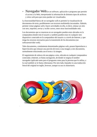 • Navegador Web:es un software, aplicación o programa que permite
el acceso a la Web, interpretando la información de distintos tipos de archivos
y sitios web para que estos puedan ser visualizados.
La funcionalidad básica de un navegador web es permitir la visualización de
documentos de texto, posiblemente con recursos multimedia incrustados. Además,
permite visitar páginas web y hacer actividades en ella, es decir, enlazar un sitio
con otro, imprimir, enviar y recibir correo, entre otras funcionalidades más.
Los documentos que se muestran en un navegador pueden estar ubicados en la
computadora donde está el usuario y también pueden estar en cualquier otro
dispositivo conectado en la computadora del usuario o a través de Internet, y que
tenga los recursos necesarios para la transmisión de los documentos (un
softwareservidor web).
Tales documentos, comúnmente denominados páginas web, poseen hiperenlaces o
hipervínculos que enlazan una porción de texto o una imagen a otro documento,
normalmente relacionado con el texto o la imagen.
El seguimiento de enlaces de una página a otra, ubicada en cualquier computadora
conectada a Internet, se llama navegación, de donde se origina el nombre
navegador (aplicado tanto para el programa como para la persona que lo utiliza, a
la cual también se le llama cibernauta). Por otro lado, hojeador es una traducción
literal del original en inglés, browser, aunque su uso es minoritario.
 