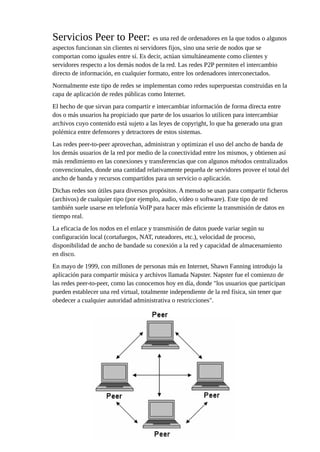 Servicios Peer to Peer: es una red de ordenadores en la que todos o algunos
aspectos funcionan sin clientes ni servidores fijos, sino una serie de nodos que se
comportan como iguales entre sí. Es decir, actúan simultáneamente como clientes y
servidores respecto a los demás nodos de la red. Las redes P2P permiten el intercambio
directo de información, en cualquier formato, entre los ordenadores interconectados.
Normalmente este tipo de redes se implementan como redes superpuestas construidas en la
capa de aplicación de redes públicas como Internet.
El hecho de que sirvan para compartir e intercambiar información de forma directa entre
dos o más usuarios ha propiciado que parte de los usuarios lo utilicen para intercambiar
archivos cuyo contenido está sujeto a las leyes de copyright, lo que ha generado una gran
polémica entre defensores y detractores de estos sistemas.
Las redes peer-to-peer aprovechan, administran y optimizan el uso del ancho de banda de
los demás usuarios de la red por medio de la conectividad entre los mismos, y obtienen así
más rendimiento en las conexiones y transferencias que con algunos métodos centralizados
convencionales, donde una cantidad relativamente pequeña de servidores provee el total del
ancho de banda y recursos compartidos para un servicio o aplicación.
Dichas redes son útiles para diversos propósitos. A menudo se usan para compartir ficheros
(archivos) de cualquier tipo (por ejemplo, audio, vídeo o software). Este tipo de red
también suele usarse en telefonía VoIP para hacer más eficiente la transmisión de datos en
tiempo real.
La eficacia de los nodos en el enlace y transmisión de datos puede variar según su
configuración local (cortafuegos, NAT, ruteadores, etc.), velocidad de proceso,
disponibilidad de ancho de bandade su conexión a la red y capacidad de almacenamiento
en disco.
En mayo de 1999, con millones de personas más en Internet, Shawn Fanning introdujo la
aplicación para compartir música y archivos llamada Napster. Napster fue el comienzo de
las redes peer-to-peer, como las conocemos hoy en día, donde "los usuarios que participan
pueden establecer una red virtual, totalmente independiente de la red física, sin tener que
obedecer a cualquier autoridad administrativa o restricciones".
 