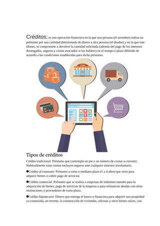 Créditos: es una operación financiera en la que una persona (el acreedor) realiza un
préstamo por una cantidad determinada de dinero a otra persona (el deudor) y en la que este
último, se compromete a devolver la cantidad solicitada (además del pago de los intereses
devengados, seguros y costos asociados si los hubiere) en el tiempo o plazo definido de
acuerdo a las condiciones establecidas para dicho préstamo.
Tipos de créditos
Crédito tradicional: Préstamo que contempla un pie y un número de cuotas a convenir.
Habitualmente estas cuotas incluyen seguros ante cualquier siniestro involuntario.
Crédito al consumo: Préstamo a corto o mediano plazo (1 a 4 años) que sirve para
adquirir bienes o cubrir pago de servicios
Crédito comercial: Préstamo que se realiza a empresas de indistinto tamaño para la
adquisición de bienes, pago de servicios de la empresa o para refinanciar deudas con otras
instituciones y proveedores de corto plazo.
Crédito hipotecario: Dinero que entrega el banco o financiera para adquirir una propiedad
ya construida, un terreno, la construcción de viviendas, oficinas y otros bienes raíces, con
 