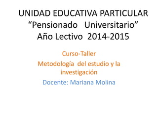 UNIDAD EDUCATIVA PARTICULAR
“Pensionado Universitario”
Año Lectivo 2014-2015
Curso-Taller
Metodología del estudio y la
investigación
Docente: Mariana Molina
 