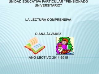 UNIDAD EDUCATIVA PARTICULAR “PENSIONADO
UNIVERSITARIO”
LA LECTURA COMPRENSIVA
DIANA ÁLVAREZ
AÑO LECTIVO 2014-2015
 