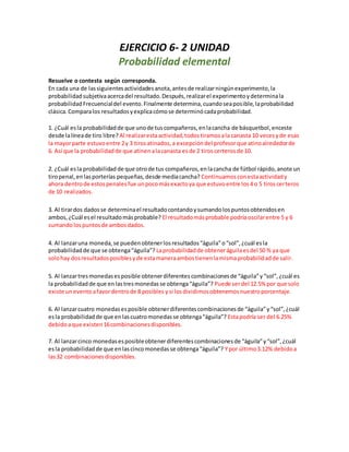 EJERCICIO 6- 2 UNIDAD
Probabilidad elemental
Resuelve o contesta según corresponda.
En cada una de lassiguientesactividadesanota,antesde realizarningúnexperimento,la
probabilidadsubjetivaacercadel resultado.Después,realizarel experimentoydeterminala
probabilidadFrecuencialdel evento.Finalmente determina,cuandoseaposible,laprobabilidad
clásica.Comparalos resultadosyexplicacómose determinócadaprobabilidad.
1. ¿Cuál esla probabilidadde que unode tuscompañeros,enlacancha de básquetbol,enceste
desde lalíneade tiro libre? Al realizarestaactividad,todostiramosala canasta 10 vecesyde esas
la mayorparte estuvoentre 2y 3 tirosatinados,a excepcióndel profesorque atinoalrededorde
6. Así que la probabilidadde que atinenalacanasta esde 2 tiroscerterosde 10.
2. ¿Cuál esla probabilidad de que otrode tus compañeros,enlacancha de fútbol rápido,anote un
tiropenal,enlasporterías pequeñas,desde mediacancha? Continuamosconestaactividady
ahora dentrode estospenalesfue unpocomásexactoya que estuvoentre los4 o 5 tiroscerteros
de 10 realizados.
3. Al tirardos dadosse determinael resultadocontandoysumandolospuntosobtenidosen
ambos,¿Cuál esel resultadomásprobable? El resultadomásprobable podríaoscilarentre 5 y 6
sumandolospuntosde ambosdados.
4. Al lanzaruna moneda,se puedenobtenerlosresultados“águila”o“sol”,¿cuál esla
probabilidadde que se obtenga“águila”? Laprobabilidadde obteneráguilaesdel 50 % ya que
solohay dosresultadosposiblesyde estamaneraambostienenlamismaprobabilidadde salir.
5. Al lanzartresmonedasesposible obtenerdiferentescombinacionesde “águila”y“sol”,¿cuál es
la probabilidadde que enlastresmonedasse obtenga“águila”? Puede serdel 12.5% por que solo
existe uneventoafavordentrode 8 posibles ysi losdividimosobtenemosnuestroporcentaje.
6. Al lanzarcuatro monedasesposible obtenerdiferentescombinacionesde “águila”y“sol”,¿cuál
esla probabilidadde que enlascuatromonedasse obtenga“águila”? Estapodría ser del 6.25%
debidoaque existen16combinacionesdisponibles.
7. Al lanzarcinco monedasesposibleobtenerdiferentescombinacionesde “águila”y“sol”,¿cuál
esla probabilidadde que enlascincomonedasse obtenga“águila”? Ypor último3.12% debidoa
las32 combinaciones disponibles.
 