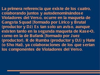 La primera referencia que existe de los cuatro, colaborando juntos y autodenominándose Violadores del Verso, ocurre en la maqueta de Gangsta Squad [formado por Lírico y Brutal (productor y DJ) Es tan solo un aviso, aunque existen tanto en la segunda maqueta de Kase-O, como en la de Bufank [formado por Juez (productor), R de Rumba (productor y DJ) y Hate (o Sho Hai), ya colaboraciones de los que serían los componentes de Violadores del Verso . 