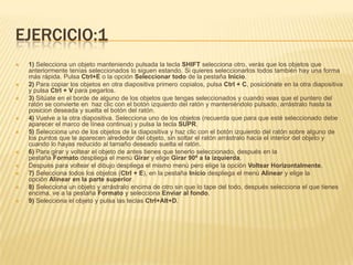 EJERCICIO:1
   1) Selecciona un objeto manteniendo pulsada la tecla SHIFT selecciona otro, verás que los objetos que
    anteriormente tenías seleccionados lo siguen estando. Si quieres seleccionarlos todos también hay una forma
    más rápida. Pulsa Ctrl+E o la opción Seleccionar todo de la pestaña Inicio.
   2) Para copiar los objetos en otra diapositiva primero copialos, pulsa Ctrl + C, posiciónate en la otra diapositiva
    y pulsa Ctrl + V para pegarlos.
   3) Sitúate en el borde de alguno de los objetos que tengas seleccionados y cuando veas que el puntero del
    ratón se convierte en haz clic con el botón izquierdo del ratón y manteniéndolo pulsado, arrástralo hasta la
    posicion deseada y suelta el botón del ratón.
   4) Vuelve a la otra diapositiva. Selecciona uno de los objetos (recuerda que para que esté seleccionado debe
    aparecer el marco de línea continua) y pulsa la tecla SUPR.
   5) Selecciona uno de los objetos de la diapositiva y haz clic con el botón izquierdo del ratón sobre alguno de
    los puntos que te aparecen alrededor del objeto, sin soltar el ratón arrástralo hacia el interior del objeto y
    cuando lo hayas reducido al tamaño deseado suelta el ratón.
   6) Para girar y voltear el objeto de antes tienes que tenerlo seleccionado, después en la
    pestaña Formato despliega el menú Girar y elige Girar 90º a la izquierda.
   Después para voltear el dibujo despliega el mismo menú pero elige la opción Voltear Horizontalmente.
   7) Selecciona todos los objetos (Ctrl + E), en la pestaña Inicio despliega el menú Alinear y elige la
    opción Alinear en la parte superior.
   8) Selecciona un objeto y arrástralo encima de otro sin que lo tape del todo, después selecciona el que tienes
    encima, ve a la pestaña Formato y selecciona Enviar al fondo.
   9) Selecciona el objeto y pulsa las teclas Ctrl+Alt+D.
 