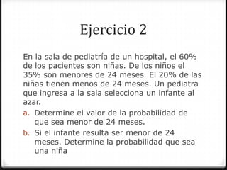 Ejercicio 2
En la sala de pediatría de un hospital, el 60%
de los pacientes son niñas. De los niños el
35% son menores de 24 meses. El 20% de las
niñas tienen menos de 24 meses. Un pediatra
que ingresa a la sala selecciona un infante al
azar.
a. Determine el valor de la probabilidad de
que sea menor de 24 meses.
b. Si el infante resulta ser menor de 24
meses. Determine la probabilidad que sea
una niña
 