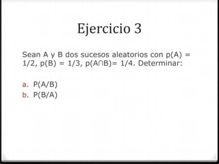 Ejercicio 3
Sean A y B dos sucesos aleatorios con p(A) =
1/2, p(B) = 1/3, p(A∩B)= 1/4. Determinar:
a. P(A/B)
b. P(B/A)
 