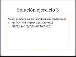 Solución ejercicio 3
Ambos se determina por la probabilidad condicionada
a. P(A/B)=(A∩B)/P(B)= 0,25/0,33= 0,75
b. P(B/A)= (A∩B)/P(A)= 0,25/0,5=0,5
 