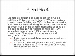Ejercicio 4
Un médico cirujano se especializa en cirugías
estéticas. Entre sus pacientes, el 20% se realizan
correcciones faciales, un 35% implantes mamarios
y el restante en otras cirugías correctivas. Se sabe
además, que son de genero masculino el 25% de
los que se realizan correcciones faciales, 15%
implantes mamarios y 40% otras cirugías
correctivas. Si se selecciona un paciente al
azar, determine:
a. Determine la probabilidad de que sea de género
masculino
b. Si resulta que es de género masculino, determine
la probabilidad que se haya realizado una cirugía
de implantes mamarios.
 
