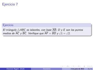Ejercicio 7
Ejercicio
El tri´angulo △ABC es is´osceles, con base AB; D y E son los puntos
medios de AC y BC. Veriﬁque que AF = BD y ∠1 = ∠2.
Clavemat Bogot´a (Unal) Geometr´ıa 2 de junio de 2013 1 / 1
 