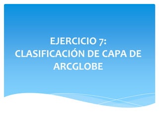 EJERCICIO 7:
CLASIFICACIÓN DE CAPA DE
ARCGLOBE
 