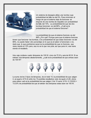 Un sistema de desagüe utiliza una bomba cuya
probabilidad de falla es del 5%. Para minimizar el
riesgo de que el sistema deje de funcionar se
dispone de una bomba de respaldo con probabilidad
de falla del 10%. La probabilidad de que las dos
bombas funcionen es del 88%. ¿Cuál es la
probabilidad de que el sistema funcione?
La probabilidad de que el sistema funcione es del
88% ¿Por qué? Porque para que el sistema funcione
tienen que funcionar las bombas, si la probabilidad de que estas funcionen es del
88%, no puede haber otro porcentaje en lo que es el saber si funcionara o no,
dado que, lo que podríamos sacar es la probabilidad de que no funcione, que
viene siendo el 12% pero, eso no es lo que nos pide, así que para mí, ese viene
siendo el resultado.
Una caja contiene cuatro lámparas de 100 W, cinco de 75 W y seis de 60 W. Si se
extraen dos lámparas aleatoriamente, ¿cuál es la probabilidad de que ambas sean
de 100 W?
La suma de los 3 tipos de lámparas, da en total 15, la probabilidad de que salgan
4, es igual a 4/15 (4 entre los 15 posibles resultados) esto da igual a 0.26, ahora
para saber cuál es la probabilidad de que salgan 2 de 15 seria, 2/15= 0.133333 =
13.33% de probabilidad de que al extraer dos lámparas estas sean de 100 W.
 