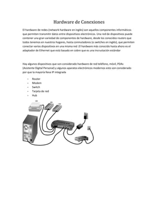 Hardware de Conexiones
El hardware de redes (network hardware en inglés) son aquellos componentes informáticos
que permiten transmitir datos entre dispositivos electrónicos. Una red de dispositivos puede
contener una gran variedad de componentes de hardware, desde los conocidos routers que
todos tenemos en nuestros hogares, hasta conmutadores (o switches en inglés), que permiten
conectar varios dispositivos en una misma red .El hardware más conocido hasta ahora es el
adaptador de Ethernet que está basado en cobre que es una incrustación estándar
Hay algunos dispositivos que son considerado hardware de red teléfono, móvil, PDAs
(Asistente Digital Personal) y algunos aparatos electrónicos modernos esto son considerado
por que la mayoría lleva IP integrada
- Router
- Modem
- Switch
- Tarjeta de red
- Hub
 