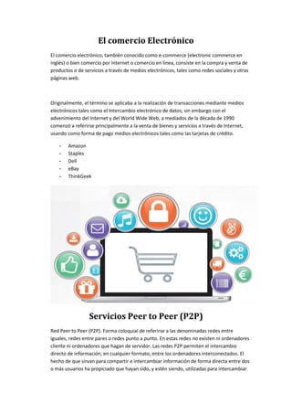 El comercio Electrónico
El comercio electrónico, también conocido como e-commerce (electronic commerce en
inglés) o bien comercio por Internet o comercio en línea, consiste en la compra y venta de
productos o de servicios a través de medios electrónicos, tales como redes sociales y otras
páginas web.
Originalmente, el término se aplicaba a la realización de transacciones mediante medios
electrónicos tales como el Intercambio electrónico de datos; sin embargo con el
advenimiento del Internet y del World Wide Web, a mediados de la década de 1990
comenzó a referirse principalmente a la venta de bienes y servicios a través de Internet,
usando como forma de pago medios electrónicos tales como las tarjetas de crédito.
- Amazon
- Staples
- Dell
- eBay
- ThinkGeek
Servicios Peer to Peer (P2P)
Red Peer to Peer (P2P). Forma coloquial de referirse a las denominadas redes entre
iguales, redes entre pares o redes punto a punto. En estas redes no existen ni ordenadores
cliente ni ordenadores que hagan de servidor. Las redes P2P permiten el intercambio
directo de información, en cualquier formato, entre los ordenadores interconectados. El
hecho de que sirvan para compartir e intercambiar información de forma directa entre dos
o más usuarios ha propiciado que hayan sido, y estén siendo, utilizadas para intercambiar
 