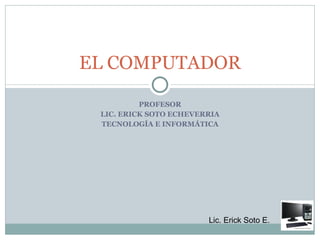 PROFESOR LIC. ERICK SOTO ECHEVERRIA TECNOLOGÍA E INFORMÁTICA EL COMPUTADOR 