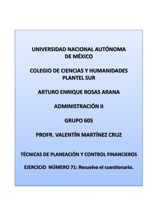 UNIVERSIDAD NACIONAL AUTÓNOMA DE MÉXICO COLEGIO DE CIENCIAS Y HUMANIDADES  PLANTEL SUR ARTURO ENRIQUE ROSAS ARANA ADMINISTRACIÓN II GRUPO 605 PROFR. VALENTÍN MARTÍNEZ CRUZ TÉCNICAS DE PLANEACIÓN Y CONTROL FINANCIEROS EJERCICIO  NÚMERO 71: Resuelva el cuestionario. 