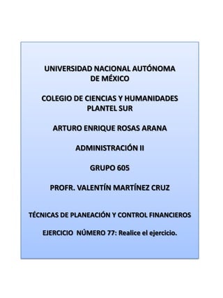 UNIVERSIDAD NACIONAL AUTÓNOMA DE MÉXICO COLEGIO DE CIENCIAS Y HUMANIDADES  PLANTEL SUR ARTURO ENRIQUE ROSAS ARANA ADMINISTRACIÓN II GRUPO 605 PROFR. VALENTÍN MARTÍNEZ CRUZ TÉCNICAS DE PLANEACIÓN Y CONTROL FINANCIEROS EJERCICIO  NÚMERO 77: Realice el ejercicio. 