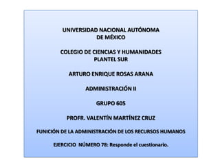 UNIVERSIDAD NACIONAL AUTÓNOMA DE MÉXICO COLEGIO DE CIENCIAS Y HUMANIDADES  PLANTEL SUR ARTURO ENRIQUE ROSAS ARANA ADMINISTRACIÓN II GRUPO 605 PROFR. VALENTÍN MARTÍNEZ CRUZ FUNICIÓN DE LA ADMINISTRACIÓN DE LOS RECURSOS HUMANOS EJERCICIO  NÚMERO 78: Responde el cuestionario. 