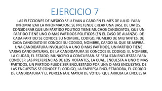 EJERCICIO 7
LAS ELECCIONES DE MEXICO SE LLEVAN A CABO EN EL MES DE JULIO. PARA
INFOMATIZAR LA INFORMACION, SE PRETENDE CREAR UNA BASE DE DATOS.
CONSIDERAR QUE UN PARTIDO POLITICO TIENE MUCHOS CANDIDATOS, QUE UN
PARTIDO TIENE UNO O MAS PARTIDOS POLITICOS (EN EL CASO DE ALIANZA). DE
CADA PARTIDO SE CONOCE SU NOMBRE, CODIGO, NUMERO DE MILITANTES. DE
CADA CANDIDATO SE CONOCE SU CODIGO, NOMBRE, CARGO AL QUE SE ASPIRA.
UNA CANDIDATURA INVOLUCRA A UNO O MAS PARTIDOS, UN PARTIDO TIENE
VARIAS CANDIDATURAS, DE LA CANDIDATURA SE CONCOCE EL CODIGO, EL NOMBRE,
LA CIUDAD, EL ESTADO, MUNICIPIO A CONCURSAR. SE REALIZAN ENCUESTAS PARA
CONOCER LAS PREFERENCIAS DE LOS VOTANTES, LA CUAL, ENCUESTA A UNO O MAS
PARTIDOS, UN PARTIDO PUEDE SER ENCUESTADO POR UNA O MAS ENCUESTAS. DE
LAS ENCUESTAS SE CONOCE EL CODIGO, LA EMPRESA ENCUESTADORA, EL CODIGO
DE CANDIDATURA Y EL PORCENTAJE MAYOR DE VOTOS QUE ARROJA LA ENCUESTA
 