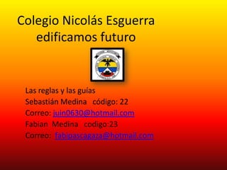 Colegio Nicolás Esguerra
   edificamos futuro


 Las reglas y las guías
 Sebastián Medina código: 22
 Correo: juin0630@hotmail.com
 Fabian Medina codigo:23
 Correo: fabipascagaza@hotmail.com
 