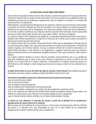 LA PELEA POR LA SOJA ABRE OTRO FRENTE
Como habían anticipado distintos analistas del mercado, la caída de los precios de los granos desde los
récords de mitad de año, sumado al clima enrarecido a nivel local, provocan una importante retracción
vendedora por parte de los productores agropecuarios ,que se tradujo en un párate en el eslabón del
procesamiento y la exportación.
Pablo Reguera, secretario general del gremio de los aceiteros, confirmó que hace 30 días están paradas
las plantas de Vicentín y Buyatti por falta de mercadería. En el plano laboral, esta parálisis provocó el
adelanto de las vacaciones de los trabajadores. Por ahora esas medidas corren por carriles diferentes a
los de otros sectores económicos que redujeron plantel acusando menor demanda. Están especulando
para que le quiten algún punto de retención o que suban el dólar", denunció el dirigente.
La industria aceitera viene trabajando por debajo de su capacidad instalada desde hace varios meses,
producto del conflicto agropecuario y luego de la retracción de la oferta, que no quiere convalidar la
baja de precios del mercado internacional.
Un reciente informe de la consultora "Granos del Paraná" indicó que en septiembre el 21% del total de
la cosecha de granos (trigo, maíz, soja y girasol) permanecía en poder de los productores. Tampoco hay
muchos negocios con la futura cosecha. En soja, la próxima entrada de la cosecha americana es un
factor bajista adicional, lo cual induciría a los productores a aguantar hasta que pase esa maroma.
Algunas industrias ofrecen a los productores desdoblar el precio: 70% a valor de pizarra y 30% a fijar en
dólares.
Los acopios registran también un menor ritmo de actividad. Estacionalmente este es un período de
baja pero admitieron que el ritmo al que está saliendo la mercadería es menor en 50% al del año
pasado. En el punto final de la cadena, industrias y exportadores, la modorra comercial provoca un
difícil balance, entre trabajar a contra margen para hacerse de la soja y cumplir con los compromisos al
exterior.
a) ¿Qué forma tiene la curva de oferta de soja de acuerdo a este artículo? Descendente por que la
mercadería esta baja y algunas empresas ofrecen desdoblar el precio de la soya
b) Enumere las posibles causas de la caída del precio de los granos mencionada
.que no sean de buena calidad
.que no ay comercialización
.que se produjo fuera de temporada
.que las empresas de transformación no tienen demanda
.que los consumidores sustituyeron las semillas por otros productos o materias primas
.que en las empresas de extracción de semillas hayan tenido un problema interno y haya salido a los
medios de comunicación y por ende esta misma haya hablado mal de su producción
.que el almacén existan muchas semillas y no se hayan comercializado a tiempo
c) ¿Cómo se verá afectado el mercado de aceites a partir de la decisión de los productores
agropecuarios de retener parte de la cosecha?
Abría escases de este producto de canasta básica y si hay escases de producto por ende hay inflación
del precio y el mercado sería muy demandado ya que con el paro laboral de los productores
agropecuarios no abrían materias primas para su producción
 