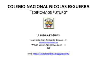 COLEGIO NACIONAL NICOLAS ESGUERRA
         “EDIFICAMOS FUTURO”



                LAS REGLAS Y GUIAS
          Juan Sebastián Ambrosio Rincón – 3
                   halosebastian@hotmail.com
           Wilson Daniel Aponte Malagon – 4
                          805

        Blog: http://tecnofaranbmx.blogspot.com/
 