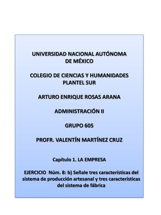 UNIVERSIDAD NACIONAL AUTÓNOMA DE MÉXICO COLEGIO DE CIENCIAS Y HUMANIDADES  PLANTEL SUR ARTURO ENRIQUE ROSAS ARANA ADMINISTRACIÓN II GRUPO 605 PROFR. VALENTÍN MARTÍNEZ CRUZ Capítulo 1. LA EMPRESA EJERCICIO  Núm. 8: b) Señale tres características del sistema de producción artesanal y tres características del sistema de fábrica 
