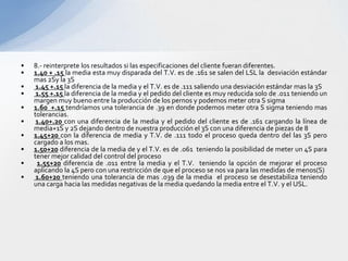 •   8.- reinterprete los resultados si las especificaciones del cliente fueran diferentes.
•   1.40 + .15 la media esta muy disparada del T.V. es de .161 se salen del LSL la desviación estándar
    mas 2Sy la 3S
•    1.45 +.15 la diferencia de la media y el T.V. es de .111 saliendo una desviación estándar mas la 3S
•    1.55 +.15 la diferencia de la media y el pedido del cliente es muy reducida solo de .011 teniendo un
    margen muy bueno entre la producción de los pernos y podemos meter otra S sigma
•   1.60 +.15 tendríamos una tolerancia de .39 en donde podemos meter otra S sigma teniendo mas
    tolerancias.
•    1.40+.20 con una diferencia de la media y el pedido del cliente es de .161 cargando la línea de
    media+1S y 2S dejando dentro de nuestra producción el 3S con una diferencia de piezas de 8
•   1.45+20 con la diferencia de media y T.V. de .111 todo el proceso queda dentro del las 3S pero
    cargado a los mas.
•   1.50+20 diferencia de la media de y el T.V. es de .061 teniendo la posibilidad de meter un 4S para
    tener mejor calidad del control del proceso
•    1.55+20 diferencia de .011 entre la media y el T.V. teniendo la opción de mejorar el proceso
    aplicando la 4S pero con una restricción de que el proceso se nos va para las medidas de menos(S)
•    1.60+20 teniendo una tolerancia de mas .039 de la media el proceso se desestabiliza teniendo
    una carga hacia las medidas negativas de la media quedando la media entre el T.V. y el USL.
 