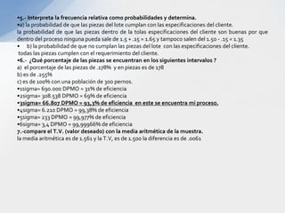 •5.- Interpreta la frecuencia relativa como probabilidades y determina.
•a) la probabilidad de que las piezas del lote cumplan con las especificaciones del cliente.
la probabilidad de que las piezas dentro de la tolas especificaciones del cliente son buenas por que
dentro del proceso ninguna pueda sale de 1.5 + .15 = 1.65 y tampoco salen del 1.50 - .15 = 1.35
• b) la probabilidad de que no cumplan las piezas del lote con las especificaciones del cliente.
 todas las piezas cumplen con el requerimiento del cliente.
•6.- ¿Qué porcentaje de las piezas se encuentran en los siguientes intervalos ?
a) el porcentaje de las piezas de .178% y en piezas es de 178
b) es de .255%
c) es de 100% con una población de 300 pernos.
•1sigma= 690.000 DPMO = 31% de eficiencia
•2sigma= 308.538 DPMO = 69% de eficiencia
•3sigma= 66.807 DPMO = 93,3% de eficiencia en este se encuentra mi proceso.
•4sigma= 6.210 DPMO = 99,38% de eficiencia
•5sigma= 233 DPMO = 99,977% de eficiencia
•6sigma= 3,4 DPMO = 99,99966% de eficiencia
7.-compare el T.V. (valor deseado) con la media aritmética de la muestra.
la media aritmética es de 1.561 y la T.V, es de 1.500 la diferencia es de .0061
 