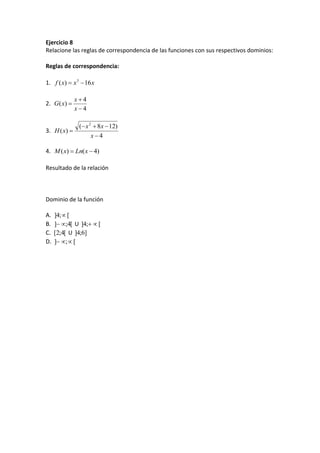 Ejercicio 8
Relacione las reglas de correspondencia de las funciones con sus respectivos dominios:
Reglas de correspondencia:
1. xxxf 16)( 3

2.
4
4
)(



x
x
xG
3.
4
)128(
)(
2



x
xx
xH
4. )4()(  xLnxM
Resultado de la relación
Dominio de la función
A. [;4] 
B. [4;]  U [;4] 
C. [4;2[ U ]6;4]
D. [;] 
 