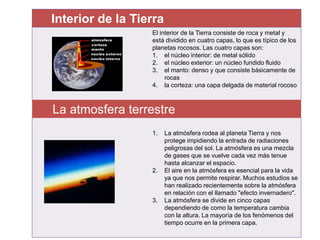 Interior de la Tierra
El interior de la Tierra consiste de roca y metal y
está dividido en cuatro capas, lo que es típico de los
planetas rocosos. Las cuatro capas son:
1. el núcleo interior: de metal sólido
2. el núcleo exterior: un núcleo fundido fluido
3. el manto: denso y que consiste básicamente de
rocas
4. la corteza: una capa delgada de material rocoso
La atmosfera terrestre
1. La atmósfera rodea al planeta Tierra y nos
protege impidiendo la entrada de radiaciones
peligrosas del sol. La atmósfera es una mezcla
de gases que se vuelve cada vez más tenue
hasta alcanzar el espacio.
2. El aire en la atmósfera es esencial para la vida
ya que nos permite respirar. Muchos estudios se
han realizado recientemente sobre la atmósfera
en relación con el llamado "efecto invernadero".
3. La atmósfera se divide en cinco capas
dependiendo de como la temperatura cambia
con la altura. La mayoría de los fenómenos del
tiempo ocurre en la primera capa.
 