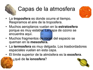 Capas de la atmosfera
• La troposfera es donde ocurre el tiempo.
Respiramos el aire de la troposfera.
• Muchos aeroplanos vuelan en la estratosfera
porque es muy estable. La capa de ozono se
encuentra aquí.
• Muchos fragmentos de rocas del espacio se
queman en la mesosfera.
• La termosfera es muy delgada. Los trasbordadores
espaciales vuelan en esta capa.
• El límite superior de la atmósfera es la exosfera.
• Y, ¿qué de la ionosfera?
 